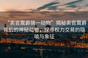“賣官鬻爵猜一動物”揭秘賣官鬻爵背后的神秘動物，探尋權(quán)力交易的隱喻與象征