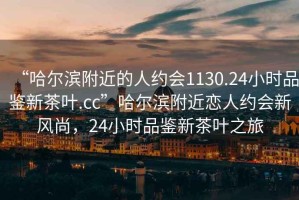 “哈爾濱附近的人約會1130.24小時品鑒新茶葉.cc”哈爾濱附近戀人約會新風尚，24小時品鑒新茶葉之旅