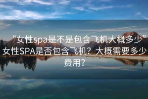 “女性spa是不是包含飛機大概多少”女性SPA是否包含飛機？大概需要多少費用？