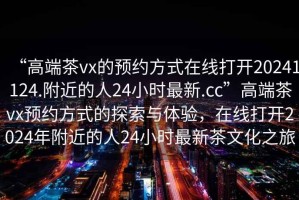 “高端茶vx的預約方式在線打開20241124.附近的人24小時最新.cc”高端茶vx預約方式的探索與體驗，在線打開2024年附近的人24小時最新茶文化之旅
