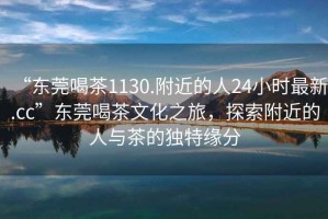 “東莞喝茶1130.附近的人24小時(shí)最新.cc”東莞喝茶文化之旅，探索附近的人與茶的獨(dú)特緣分