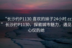 “長沙約P1130.喜歡的妹子24小時(shí).cc”長沙約P1130，探索城市魅力，遇見心儀的她