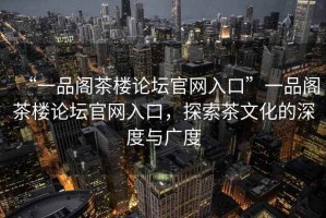 “一品閣茶樓論壇官網(wǎng)入口”一品閣茶樓論壇官網(wǎng)入口，探索茶文化的深度與廣度