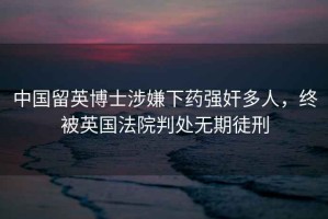 中國(guó)留英博士涉嫌下藥強(qiáng)奸多人，終被英國(guó)法院判處無(wú)期徒刑