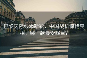 巴黎天際線添新彩，中國戰(zhàn)機驚艷亮相，哪一款最受矚目？