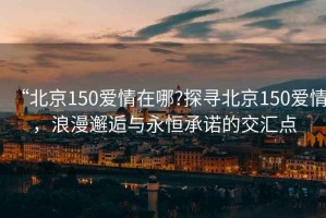 “北京150愛情在哪?探尋北京150愛情，浪漫邂逅與永恒承諾的交匯點(diǎn)