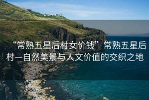 “常熟五星后村女價錢”常熟五星后村—自然美景與人文價值的交織之地