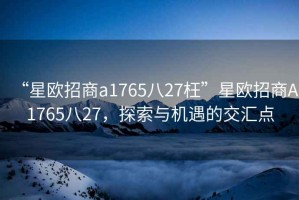 “星歐招商a1765八27枉”星歐招商A1765八27，探索與機(jī)遇的交匯點