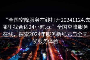 “全國空降服務(wù)在線打開20241124.去哪里找合適24小時(shí).cc”全國空降服務(wù)在線，探索2024年服務(wù)新紀(jì)元與全天候服務(wù)體驗(yàn)