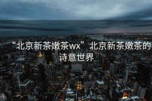 “北京新茶嫩茶wx”北京新茶嫩茶的詩意世界