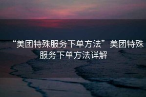 “美團(tuán)特殊服務(wù)下單方法”美團(tuán)特殊服務(wù)下單方法詳解
