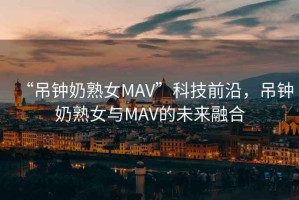 “吊鐘奶熟女MAV”科技前沿，吊鐘奶熟女與MAV的未來融合