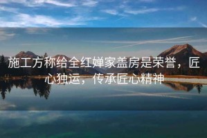 施工方稱給全紅嬋家蓋房是榮譽(yù)，匠心獨(dú)運(yùn)，傳承匠心精神