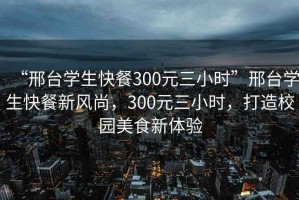 “邢臺學(xué)生快餐300元三小時”邢臺學(xué)生快餐新風(fēng)尚，300元三小時，打造校園美食新體驗