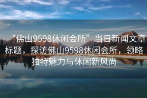 “佛山9598休閑會所”當日新聞文章標題，探訪佛山9598休閑會所，領(lǐng)略獨特魅力與休閑新風尚
