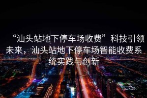 “汕頭站地下停車場收費”科技引領未來，汕頭站地下停車場智能收費系統(tǒng)實踐與創(chuàng)新