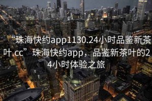 “珠?？旒sapp1130.24小時品鑒新茶葉.cc”珠?？旒sapp，品鑒新茶葉的24小時體驗之旅