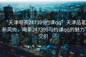 “天津喝茶247399約課qq”天津品茗新風尚，喝茶247399與約課qq的魅力交織