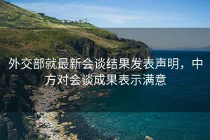 外交部就最新會談結果發(fā)表聲明，中方對會談成果表示滿意