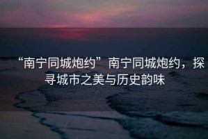 “南寧同城炮約”南寧同城炮約，探尋城市之美與歷史韻味