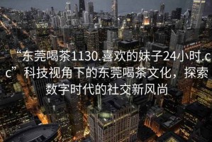 “東莞喝茶1130.喜歡的妹子24小時.cc”科技視角下的東莞喝茶文化，探索數(shù)字時代的社交新風(fēng)尚