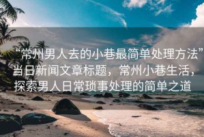 “常州男人去的小巷最簡單處理方法”當(dāng)日新聞文章標(biāo)題，常州小巷生活，探索男人日?，嵤绿幚淼暮唵沃? title=