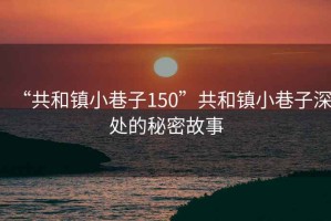 “共和鎮(zhèn)小巷子150”共和鎮(zhèn)小巷子深處的秘密故事