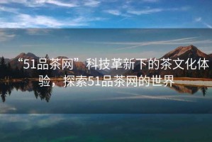 “51品茶網(wǎng)”科技革新下的茶文化體驗(yàn)，探索51品茶網(wǎng)的世界