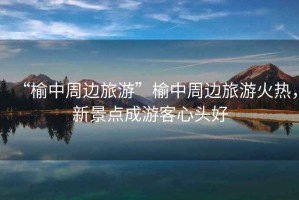 “榆中周邊旅游”榆中周邊旅游火熱，新景點(diǎn)成游客心頭好