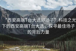 “西安高端T臺(tái)大選好場子”科技之光下的西安高端T臺(tái)大選，探尋最佳場子的背后力量
