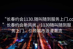 “長(zhǎng)春約會(huì)1130.隨叫隨到服務(wù)上門.cc”長(zhǎng)春約會(huì)新風(fēng)尚，1130隨叫隨到服務(wù)上門，引領(lǐng)城市浪漫潮流