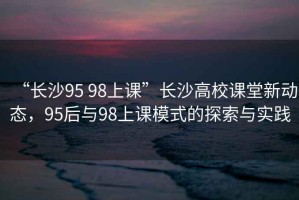 “長沙95 98上課”長沙高校課堂新動態(tài)，95后與98上課模式的探索與實踐