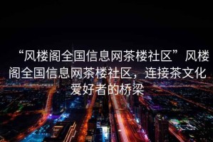 “風樓閣全國信息網(wǎng)茶樓社區(qū)”風樓閣全國信息網(wǎng)茶樓社區(qū)，連接茶文化愛好者的橋梁