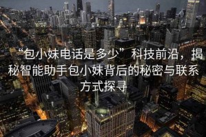 “包小妹電話是多少”科技前沿，揭秘智能助手包小妹背后的秘密與聯(lián)系方式探尋