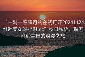 “一對一空降可約在線打開20241124.附近美女24小時(shí).cc”秋日私語，探索附近美景的浪漫之旅
