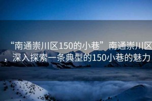 “南通崇川區(qū)150的小巷”南通崇川區(qū)，深入探索一條典型的150小巷的魅力