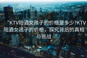 “KTV陪酒女孩子的價(jià)格是多少?KTV陪酒女孩子的價(jià)格，探究背后的真相與挑戰(zhàn)