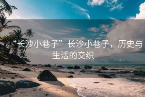 “長沙小巷子”長沙小巷子，歷史與生活的交織