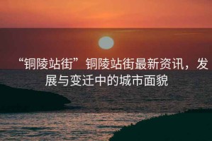 “銅陵站街”銅陵站街最新資訊，發(fā)展與變遷中的城市面貌