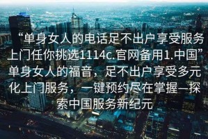 “單身女人的電話足不出戶享受服務(wù)上門任你挑選1114c.官網(wǎng)備用1.中國”單身女人的福音，足不出戶享受多元化上門服務(wù)，一鍵預(yù)約盡在掌握—探索中國服務(wù)新紀元