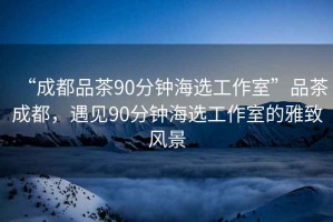 “成都品茶90分鐘海選工作室”品茶成都，遇見(jiàn)90分鐘海選工作室的雅致風(fēng)景