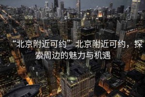 “北京附近可約”北京附近可約，探索周邊的魅力與機(jī)遇