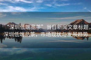 “深圳低端品茶”當(dāng)日新聞文章標(biāo)題，深圳低端品茶，市場現(xiàn)狀與發(fā)展趨勢