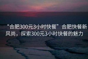 “合肥300元3小時(shí)快餐”合肥快餐新風(fēng)尚，探索300元3小時(shí)快餐的魅力