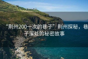 “荊州200一次的巷子”荊州探秘，巷子深處的秘密故事