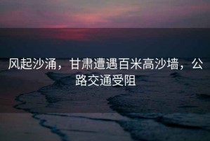 風起沙涌，甘肅遭遇百米高沙墻，公路交通受阻