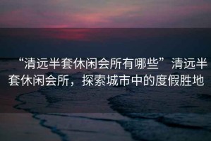 “清遠半套休閑會所有哪些”清遠半套休閑會所，探索城市中的度假勝地