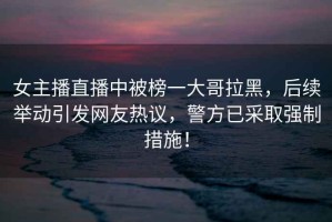 女主播直播中被榜一大哥拉黑，后續(xù)舉動(dòng)引發(fā)網(wǎng)友熱議，警方已采取強(qiáng)制措施！