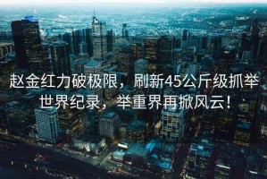 趙金紅力破極限，刷新45公斤級(jí)抓舉世界紀(jì)錄，舉重界再掀風(fēng)云！