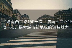 “渭南西二路150一次”渭南西二路150一次，探索城市新地標的獨特魅力